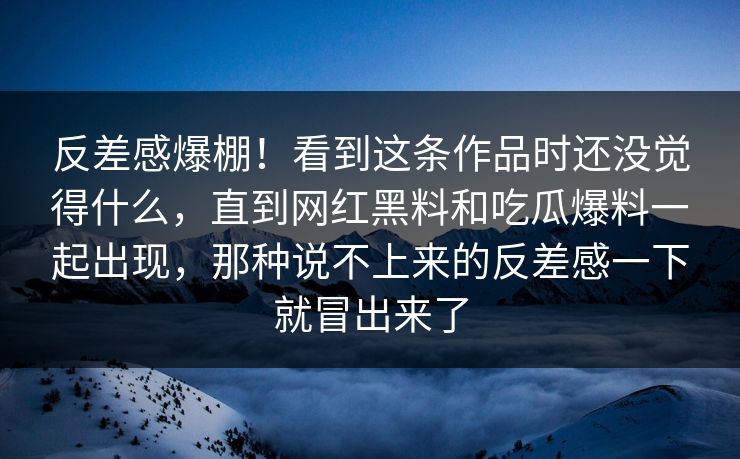 反差感爆棚！看到这条作品时还没觉得什么，直到网红黑料和吃瓜爆料一起出现，那种说不上来的反差感一下就冒出来了