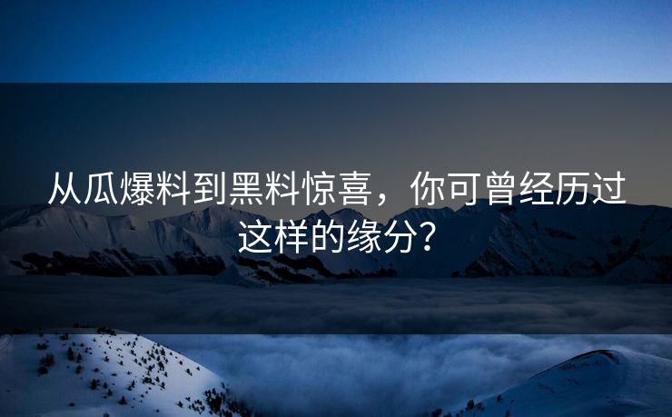 从瓜爆料到黑料惊喜，你可曾经历过这样的缘分？