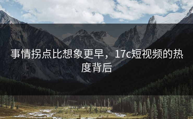 事情拐点比想象更早,17c短视频的热度背后 事情拐点比想象更早,17c短视频的热度背后