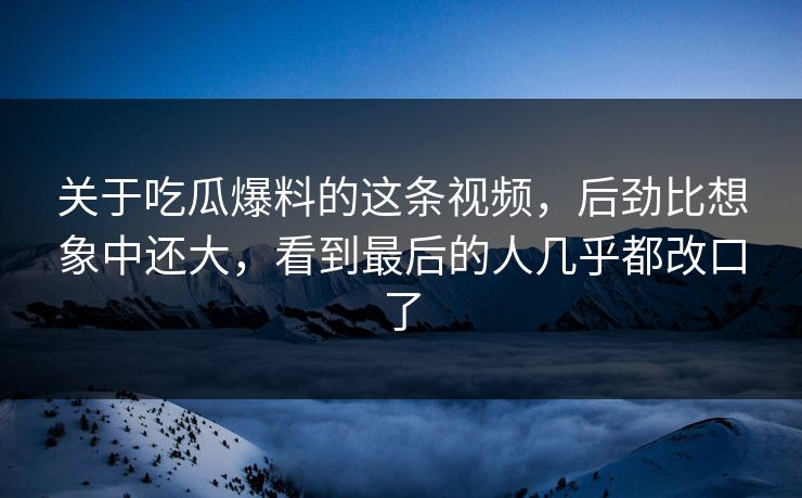 关于吃瓜爆料的这条视频，后劲比想象中还大，看到最后的人几乎都改口了