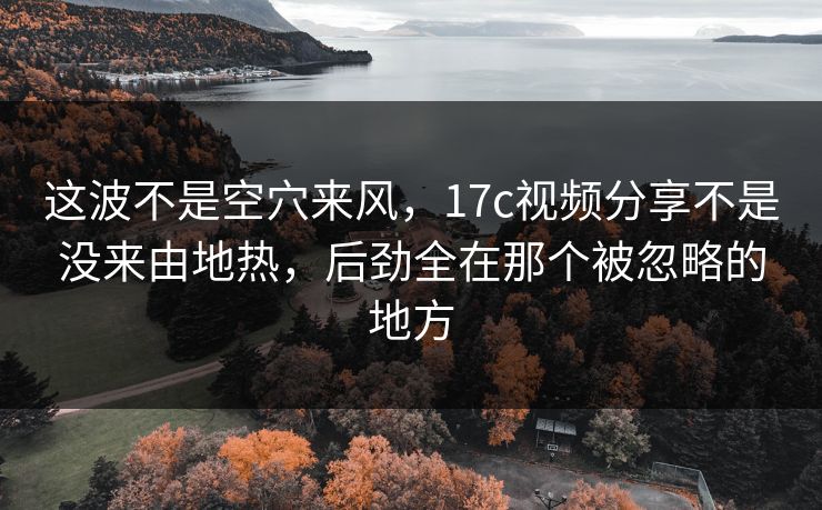 这波不是空穴来风,17c视频分享不是没来由地热,后劲全在那个被忽略的地方 这波不是空穴来风,17c视频分享不是没来由地热,后劲全在那个被忽略的地方