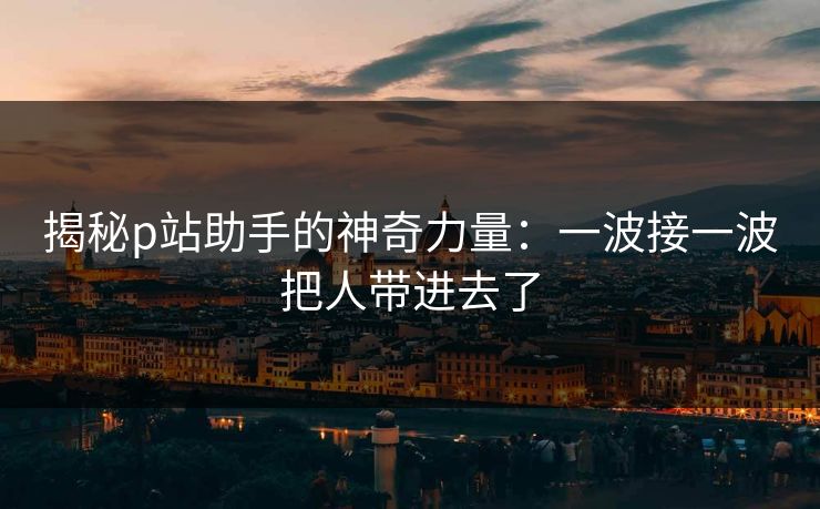 揭秘p站助手的神奇力量:一波接一波把人带进去了 揭秘p站助手的神奇力量:一波接一波把人带进去了