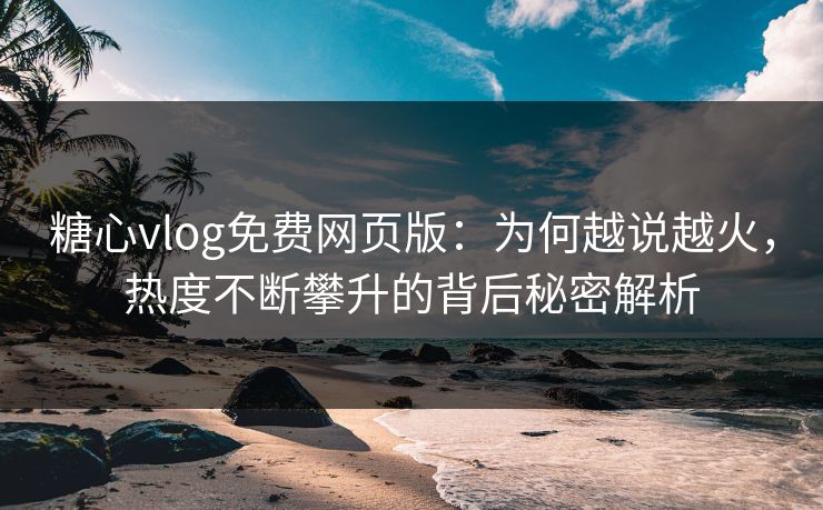 糖心vlog免费网页版：为何越说越火，热度不断攀升的背后秘密解析