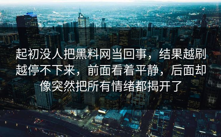 起初没人把黑料网当回事,结果越刷越停不下来,前面看着平静,后面却像突然把所有情绪都揭开了 起初没人把黑料网当回事,结果越刷越停不下来,前面看着平静,后面却像突然把所有情绪都揭开了