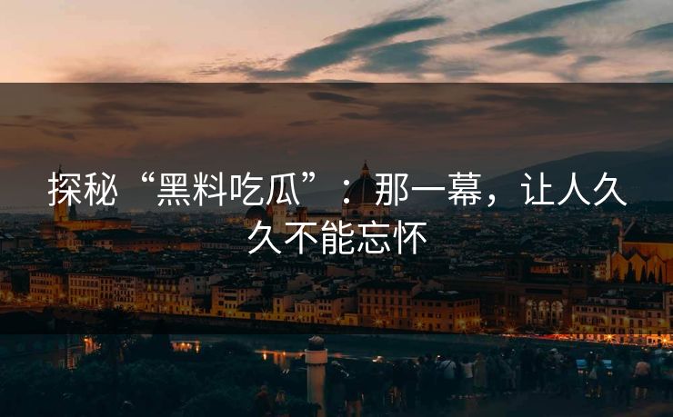 探秘“黑料吃瓜”：那一幕，让人久久不能忘怀