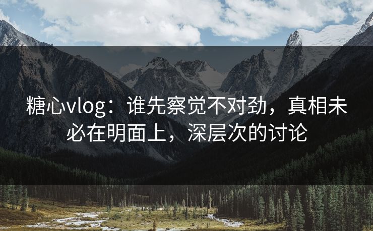糖心vlog：谁先察觉不对劲，真相未必在明面上，深层次的讨论