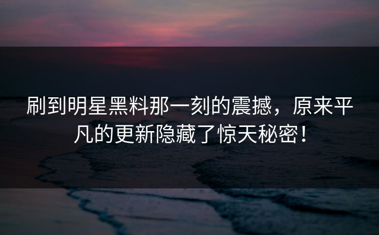 刷到明星黑料那一刻的震撼，原来平凡的更新隐藏了惊天秘密！
