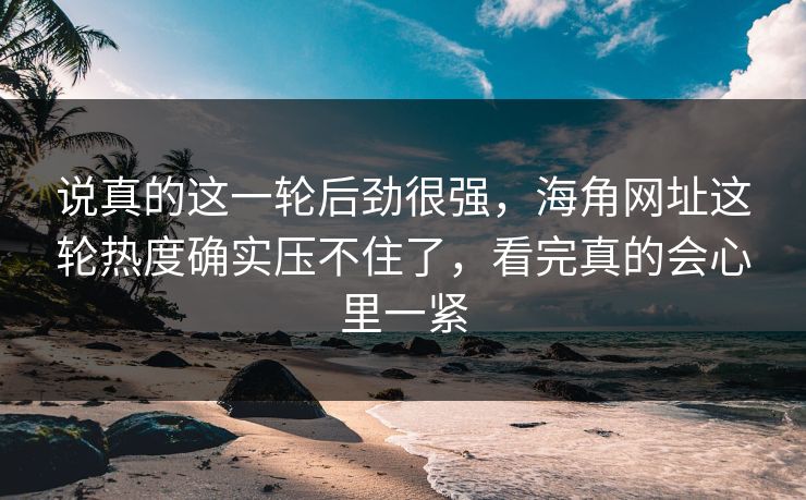 说真的这一轮后劲很强，海角网址这轮热度确实压不住了，看完真的会心里一紧