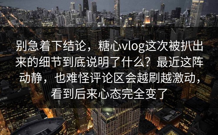 别急着下结论,糖心vlog这次被扒出来的细节到底说明了什么?最近这阵动静,也难怪评论区会越刷越激动,看到后来心态完全变了 别急着下结论,糖心vlog这次被扒出来的细节到底说明了什么?最近这阵动静,也难怪评论区会越刷越激动,看到后来心态完全变了