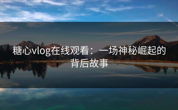 糖心vlog在线观看：一场神秘崛起的背后故事