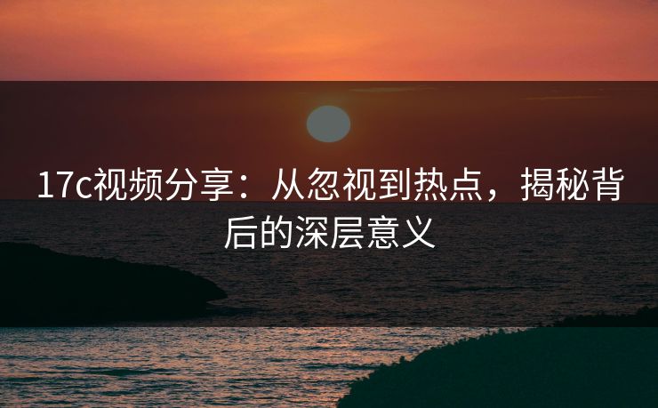 17c视频分享：从忽视到热点，揭秘背后的深层意义